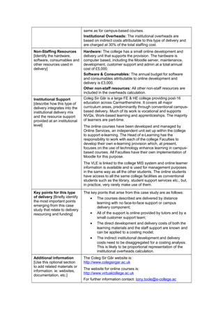 same as for campus-based courses.
                                Institutional Overheads: The institutional overheads are
                                based on indirect costs attributable to this type of delivery and
                                are charged at 30% of the total staffing cost.
Non-Staffing Resources          Hardware: The college has a small online development and
[Identify the hardware,         delivery unit that supports the provision. The hardware is
software, consumables and       computer based, including the Moodle server, maintenance,
other resources used in         development, customer support and admin at a total annual
delivery]                       cost of £5,000.
                                Software & Consumables: The annual budget for software
                                and consumables attributable to online development and
                                delivery is £3,000.
                                Other non-staff resources: All other non-staff resources are
                                included in the overheads calculation.
Institutional Support           Coleg Sir Gâr is a large FE & HE college providing post-16
[describe how this type of      education across Carmarthenshire. It covers all major
delivery integrates into the    curriculum areas, predominantly through conventional campus-
institutional delivery mix      based delivery. Much of its work is vocational and supports
and the resource support        NVQs, Work-based learning and apprenticeships. The majority
provided at an institutional    of learners are part-time.
level]                          The online courses have been developed and managed by
                                Online Services, an independent unit set up within the college
                                to support e-learning. The Head of e-Learning has the
                                responsibility to work with each of the college Faculties to
                                develop their own e-learning provision which, at present,
                                focuses on the use of technology enhance learning in campus-
                                based courses. All Faculties have their own implementation of
                                Moodle for this purpose.
                                The VLE is linked to the college MIS system and online learner
                                information is available and is used for management purposes
                                in the same way as all the other students. The online students
                                have access to all the same college facilities as conventional
                                students such as the library, student support services etc., but,
                                in practice, very rarely make use of them.

Key points for this type        The key points that arise from this case study are as follows:
of delivery [Briefly identify       •   The courses described are delivered by distance
the most important points               learning with no face-to-face support or campus
emerging from this case                 delivery component;
study that relate to delivery
resourcing and funding]             •   All of the support is online provided by tutors and by a
                                        small customer support team;
                                    •   The direct development and delivery costs of both the
                                        learning materials and the staff support are known and
                                        can be applied to a costing model;
                                    •   The indirect institutional development and delivery
                                        costs need to be disaggregated for a costing analysis.
                                        This is likely to be proportional representation of the
                                        institutional overheads calculation.
Additional information          The Coleg Sir Gâr website is:
[Use this optional section      http://www.colegsirgar.ac.uk
to add related materials or
                                The website for online courses is:
information. ie: websites,
                                http://www.virtualcollege.ac.uk
documentation, etc.]
                                For further information contact: tony.toole@e-college.ac
 