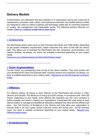 Delivery Models
At RentTesters, we understand that each software or IT organization has its own unique set of
requirements, processes, tools, culture, and business environment. Our flexible delivery models
are designed to meet our clients’ business and technology needs with an overriding emphasis
on quality, risk management, and measurable results. The following sections describe our
models. Click on a delivery model link to learn more!

________________________________________

» Outsourcing
Our RentTesters teams work out of our San Francisco QA Center and TcOE facility. Depending
on the project interaction requirements, certain resources may work on-site with the client’s
staff. This allows you to leverage the RentTesters lab with computing, communication, and
network facilities. As always, our teams are scalable on-demand depending on your project
needs.
Outsource your software testing and QA to RentTesters today!

________________________________________

» Team Augmentation
For this model, our consultant(s) work on-site at the client’s facilities. They work directly with
your development/IT team and business staff, including vendors and customers. As always, our
team is scalable depending on your project needs. Request an on site QA Engineer, contractor
today!

________________________________________

» Offshore
For offshore testing, all testing is done offshore at the RentTesters QA Centers in India,
Ukraine, and Canada. This allows you to enjoy up to 50% savings, in comparison with other QA
Teams. Depending on your needs, some offshore QA engineers can visit your company to
further expedite and excel in meeting your expectations. A dedicated QA Lead works at each
client’s location to manage and facilitate all interactions between the client and the offshore QA
team. Our Test Centers of Excellence in the Ukraine and India allow your organization to
execute tests in 24 hour cycles across multi-time zones and during your normal business
hours. Our team is scalable on-demand depending on your project needs. Request your
Offshore testing today!

________________________________________

» Crowdsourcing



                                                                                             1/3
 