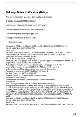 Delivery Status Notification (Delay)
This is an automatically generated Delivery Status Notification

THIS IS A WARNING MESSAGE ONLY.

YOU DO NOT NEED TO RESEND YOUR MESSAGE.

Delivery to the following recipient has been delayed:

 opxmarketing.opxautoenvb@blogger.com

Message will be retried for 2 more day(s)

—– Original message —–

Received: by 10.224.186.143 with SMTP id cs15mr4828057qab.3.1343476595191;
Sat, 28 Jul 2012 04:56:35 -0700 (PDT)
Return-Path:
Received: from mail-qc0-f181.google.com (mail-qc0-f181.google.com [209.85.216.181])
by gmr-mx.google.com with ESMTPS id ft6si875878qcb.0.2012.07.28.04.56.35
(version=TLSv1/SSLv3 cipher=OTHER);
Sat, 28 Jul 2012 04:56:35 -0700 (PDT)
Received-SPF: pass (google.com: domain of opxauto1@gmail.com designates 209.85.216.181
as permitted sender) client-ip=209.85.216.181;
Authentication-Results: gmr-mx.google.com; spf=pass (google.com: domain of
opxauto1@gmail.com designates 209.85.216.181 as permitted sender)
smtp.mail=opxauto1@gmail.com; dkim=pass header.i=@gmail.com
Received: by qcpx40 with SMTP id x40so2272315qcp.12
for ; Sat, 28 Jul 2012 04:56:35 -0700 (PDT)
DKIM-Signature: v=1; a=rsa-sha256; c=relaxed/relaxed;
d=gmail.com; s=20120113;
h=message-id:mime-version:content-type:from:reply-to:x-mailer:to
:subject:date;
bh=k+PYxGgWBNB9ZreJu88QBAFBmMn1ONrwhOfxvMNwfo0=;
b=aAgVEfrBo6FY36BbE0f4YvDB0ALmeBZsAlNrjDrfOsT6Jflzlg3mjrGlUSdS7wYaRQ
MZ3nDZlEjfpuQeNGymaoBqf9H+K6eVs0OOA0BhFtkpXqOnLIKg31pWL1di4xAQba9XTP
blu981pOPPCnXABA+UAAgSy7zoXgMdGS2FKPao8uip3hmvDmviuZN56xI1y+JDa7BRZ1
pbsEJzhM7AclReq0Ss5g9GiW/4c3Tw6JRghwrx4YVic9F0i2MHVd4HymcSf5Uc38KoTK
qCHAbJIYL/MLCpW8oYHZhOVO93lvV76wdHBpmU7wi3hZi4gOJVeljKB4ny4lFTTfMhWj
Vg9Q==
Received: by 10.224.186.20 with SMTP id cq20mr13530940qab.32.1343476595006;
Sat, 28 Jul 2012 04:56:35 -0700 (PDT)
Return-Path:
Received: from localhost (ec2-184-72-82-114.compute-1.amazonaws.com. [184.72.82.114])




                                                                                 1/2
 