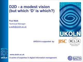 D2D - a modest vision
(but which ‘D’ is which?)

Paul Walk
Technical Manager
p.walk@ukoln.ac.uk




                           UKOLN is supported by:




www.ukoln.ac.uk
A centre of expertise in digital information management