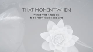THAT MOMENT WHEN
we felt what it feels like
to be ready, ﬂexible, and swift
 
