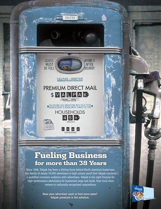 Fueling Business
        for more than 38 Years
 Since 1968, Valpak has been a driving force behind North America’s businesses.
Our family of nearly 70,000 advertisers is high-octane proof that Valpak connects
 a qualiﬁed consumer audience with advertisers. Valpak is the right formula for
  high-performance advertising for businesses large and small, from local store
                  owners to nationally-recognized corporations.


               Does your advertiser want to fuel more sales?
                     Valpak premium is the solution.                                ®
 