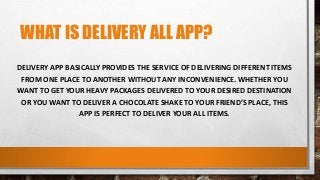 WHAT IS DELIVERY ALL APP?
DELIVERY APP BASICALLY PROVIDES THE SERVICE OF DELIVERING DIFFERENT ITEMS
FROM ONE PLACE TO ANOTHER WITHOUT ANY INCONVENIENCE. WHETHER YOU
WANT TO GET YOUR HEAVY PACKAGES DELIVERED TO YOUR DESIRED DESTINATION
OR YOU WANT TO DELIVER A CHOCOLATE SHAKE TO YOUR FRIEND’S PLACE, THIS
APP IS PERFECT TO DELIVER YOUR ALL ITEMS.
 