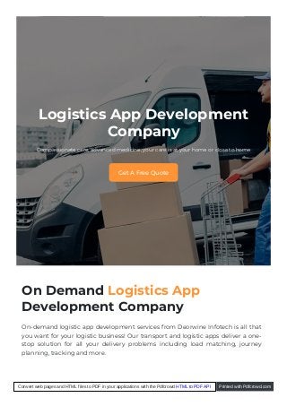 Logistics App Development
Company
Compassionate care, advanced medicine, your care is at your home or close to home
Get A Free Quote
On Demand Logistics App
Development Company
On-demand logistic app development services from Deorwine Infotech is all that
you want for your logistic business! Our transport and logistic apps deliver a one-
stop solution for all your delivery problems including load matching, journey
planning, tracking and more.
Convert web pages and HTML files to PDF in your applications with the Pdfcrowd HTML to PDF API Printed with Pdfcrowd.com
 