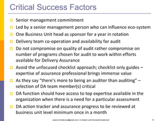 anand.nirmalkumar@gmail.com | in.linkedin.com/in/anandnirmalkumar/ 13
Critical Success Factors
 Senior management commitment
 Led by a senior management person who can influence eco-system
 One Business Unit head as sponsor for a year in rotation
 Delivery team co-operation and availability for audit
 Do not compromise on quality of audit rather compromise on
number of programs chosen for audit to work within efforts
available for Delivery Assurance
 Avoid the unfocused checklist approach; checklist only guides –
expertise of assurance professional brings immense value
 As they say “there’s more to being an auditor than auditing” –
selection of DA team member(s) critical
 DA function should have access to top expertise available in the
organization when there is a need for a particular assessment
 DA action tracker and assurance progress to be reviewed at
business unit level minimum once in a month
 