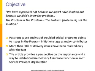 anand.nirmalkumar@gmail.com | in.linkedin.com/in/anandnirmalkumar/ 2
Objective
“We have a problem not because we didn’t have solution but
because we didn’t know the problem…
The Problem in The Problem is The Problem (statement) not the
solution.”
 Past root cause analysis of troubled critical programs points
to issues in the Program Initiation stage as major contributor
 More than 80% of delivery issues have been realized only
after the fact
 This article provides a perspective on the importance and a
way to institutionalize Delivery Assurance Function in an IT
Service Provider Organization
 