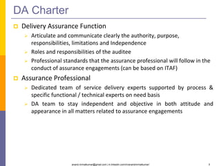anand.nirmalkumar@gmail.com | in.linkedin.com/in/anandnirmalkumar/ 5
DA Charter
 Delivery Assurance Function
 Articulate and communicate clearly the authority, purpose,
responsibilities, limitations and Independence
 Roles and responsibilities of the auditee
 Professional standards that the assurance professional will follow in the
conduct of assurance engagements (can be based on ITAF)
 Assurance Professional
 Dedicated team of service delivery experts supported by process &
specific functional / technical experts on need basis
 DA team to stay independent and objective in both attitude and
appearance in all matters related to assurance engagements
 