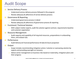 anand.nirmalkumar@gmail.com | in.linkedin.com/in/anandnirmalkumar/ 6
Audit Scope
 Service Delivery Process
 Understand service delivery process followed in the program
 Review adequacy & adherence of service delivery process
 Governance & Reporting
 Understand governance process in detail
 Review adequacy & adherence of governance process & reporting
 Functional / Technical Solution
 With subject matter experts, audit the solution against contract, requirements baseline
and customer expectation
 Resource Management
 Audit capacity and capability of all required resources, preparedness in onboarding
them, and related risks
 Performance
 Audit Delivery & Financial performance till date & future projection
 Output
 Scope includes recommending mitigation action / solution or overseeing solution by
experts and providing oversight on recovery
 Advice senior management on business risks based on materiality, mitigation plans and
their progress
 
