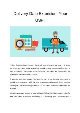 ​Delivery Date Extension: Your
USP!
Online shopping has increased drastically over the past few years. To stand
out, there are many online stores that provide unique products and services to
their customers. This makes sure that their customers are happy with the
experience and come back to them.
If you are an estore owner, you get the gist. It has become important to
provide your customers with the best experience and support. But it can be a
challenging task with the huge number of customers, product competition, and
whatnot.
It is also necessary for you to have a ​Unique Selling Point that creates value for
your customers. A USP that will help you in delivering your customers with a
 