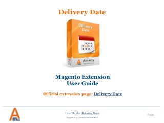User Guide: Delivery Date Page 1
Support: http://amasty.com/contacts/
Delivery Date
Magento Extension
User Guide
Official extension page: Delivery Date
 