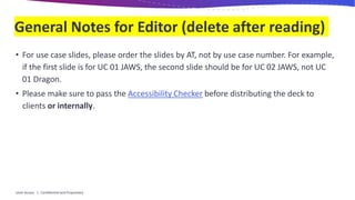 General Notes for Editor (delete after reading)
• For use case slides, please order the slides by AT, not by use case number. For example,
if the first slide is for UC 01 JAWS, the second slide should be for UC 02 JAWS, not UC
01 Dragon.
• Please make sure to pass the Accessibility Checker before distributing the deck to
clients or internally.
Level Access | Confidential and Proprietary
 