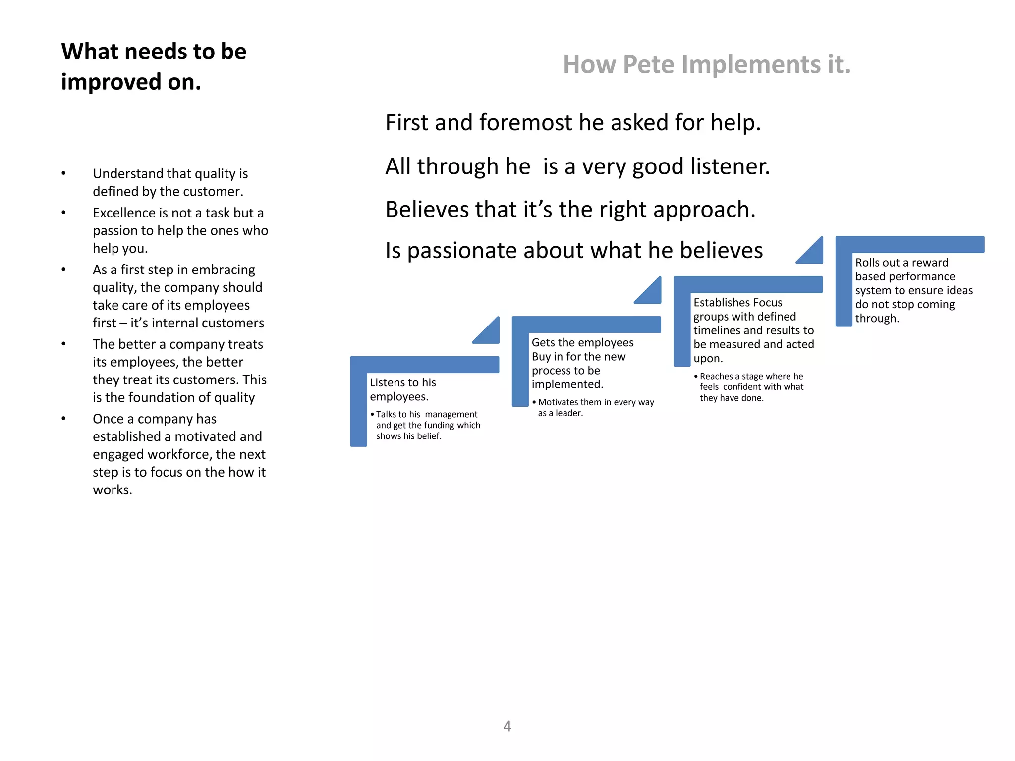 What needs to be
improved on.
• Understand that quality is
defined by the customer.
• Excellence is not a task but a
passion to help the ones who
help you.
• As a first step in embracing
quality, the company should
take care of its employees
first – it’s internal customers
• The better a company treats
its employees, the better
they treat its customers. This
is the foundation of quality
• Once a company has
established a motivated and
engaged workforce, the next
step is to focus on the how it
works.
4
Listens to his
employees.
• Talks to his management
and get the funding which
shows his belief.
Gets the employees
Buy in for the new
process to be
implemented.
• Motivates them in every way
as a leader.
Establishes Focus
groups with defined
timelines and results to
be measured and acted
upon.
• Reaches a stage where he
feels confident with what
they have done.
Rolls out a reward
based performance
system to ensure ideas
do not stop coming
through.
How Pete Implements it.
All through he is a very good listener.
Believes that it’s the right approach.
Is passionate about what he believes
First and foremost he asked for help.
 