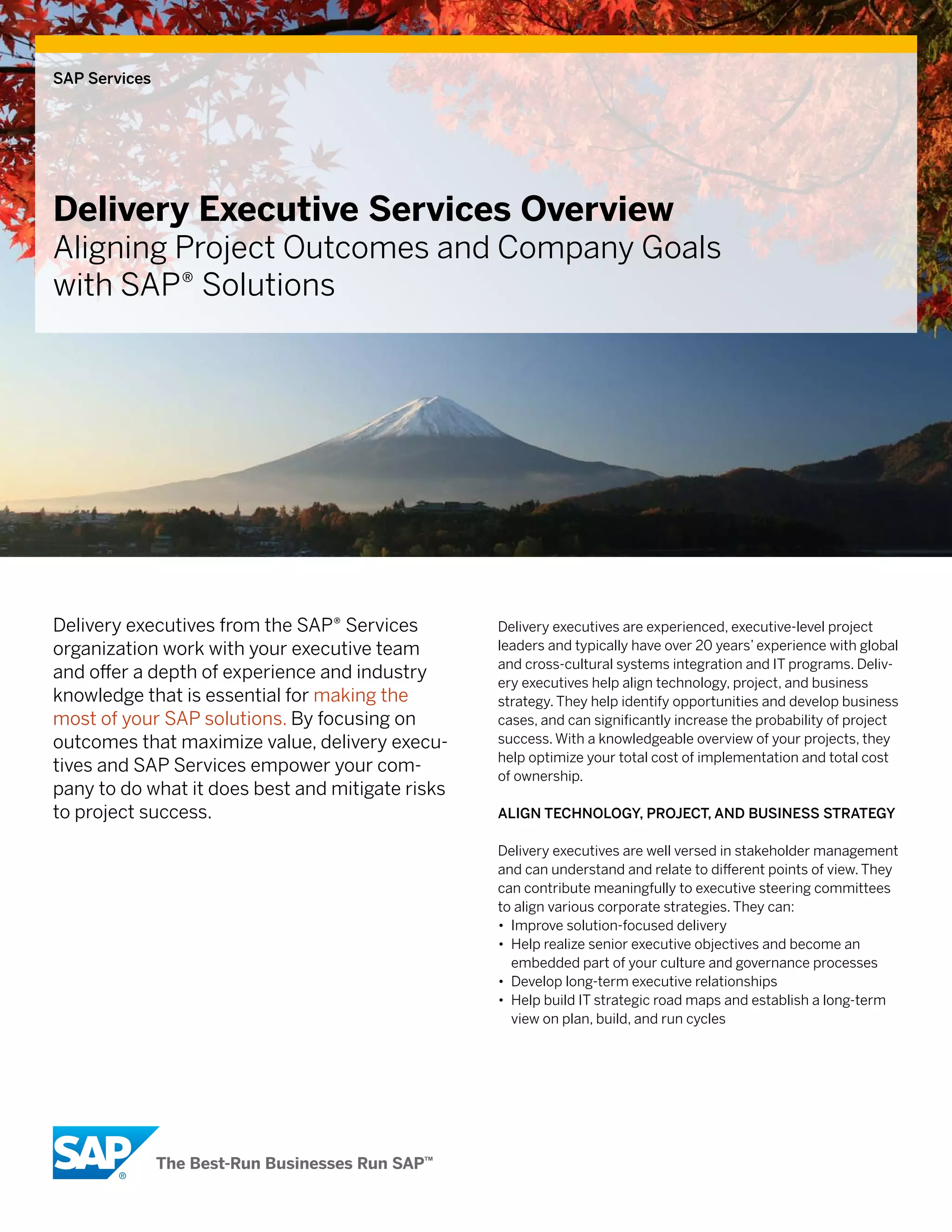SAP Services




Delivery Executive Services Overview
Aligning Project Outcomes and Company Goals
with SAP® Solutions




Delivery executives from the SAP® Services        Delivery executives are experienced, executive-level project
organization work with your executive team        leaders and typically have over 20 years’ experience with global
                                                  and cross-cultural systems integration and IT programs. Deliv-
and offer a depth of experience and industry      ery executives help align technology, project, and business
knowledge that is essential for making the        strategy. They help identify opportunities and develop business
most of your SAP solutions. By focusing on        cases, and can significantly increase the probability of project
outcomes that maximize value, delivery execu-     success. With a knowledgeable overview of your projects, they
                                                  help optimize your total cost of implementation and total cost
tives and SAP Services empower your com-          of ownership.
pany to do what it does best and mitigate risks
to project success.                               Align Technology, ProjecT, And BuSineSS STrATegy

                                                  Delivery executives are well versed in stakeholder management
                                                  and can understand and relate to different points of view. They
                                                  can contribute meaningfully to executive steering committees
                                                  to align various corporate strategies. They can:
                                                  • Improve solution-focused delivery
                                                  • Help realize senior executive objectives and become an
                                                    embedded part of your culture and governance processes
                                                  • Develop long-term executive relationships
                                                  • Help build IT strategic road maps and establish a long-term
                                                    view on plan, build, and run cycles
 