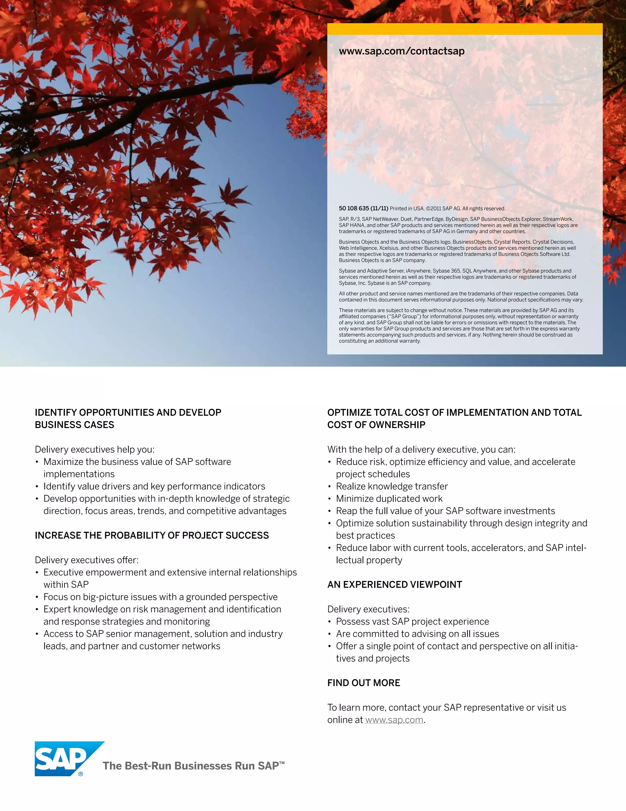 www.sap.com/contactsap




                                                                 50 xxx xxx (yy/MM) Printed in USA. ©2011 SAP AG. All rights reserved.
                                                                    108 635 (11/11) Printed in USA. ©2011 SAP AG. All rights reserved.
                                                                 SAP, R/3, SAP NetWeaver, Duet, PartnerEdge, ByDesign, SAP BusinessObjects Explorer, StreamWork,
                                                                 SAP HANA, and other SAP products and services mentioned herein as well as their respective logos are
                                                                 trademarks or registered trademarks of SAP AG in Germany and other countries.

                                                                 Business Objects and the Business Objects logo, BusinessObjects, Crystal Reports, Crystal Decisions,
                                                                 Web Intelligence, Xcelsius, and other Business Objects products and services mentioned herein as well
                                                                 as their respective logos are trademarks or registered trademarks of Business Objects Software Ltd.
                                                                 Business Objects is an SAP company.

                                                                 Sybase and Adaptive Server, iAnywhere, Sybase 365, SQL Anywhere, and other Sybase products and
                                                                 services mentioned herein as well as their respective logos are trademarks or registered trademarks of
                                                                 Sybase, Inc. Sybase is an SAP company.

                                                                 All other product and service names mentioned are the trademarks of their respective companies. Data
                                                                 contained in this document serves informational purposes only. National product specifications may vary.

                                                                 These materials are subject to change without notice. These materials are provided by SAP AG and its
                                                                 affiliated companies (“SAP Group”) for informational purposes only, without representation or warranty
                                                                 of any kind, and SAP Group shall not be liable for errors or omissions with respect to the materials. The
                                                                 only warranties for SAP Group products and services are those that are set forth in the express warranty
                                                                 statements accompanying such products and services, if any. Nothing herein should be construed as
                                                                 constituting an additional warranty.




idenTiFy oPPorTuniTieS And deVeloP                             oPTiMize ToTAl coST oF iMPleMenTATion And ToTAl
BuSineSS cASeS                                                 coST oF oWnerShiP

Delivery executives help you:                                  With the help of a delivery executive, you can:
• Maximize the business value of SAP software                  • Reduce risk, optimize efficiency and value, and accelerate
  implementations                                                project schedules
• Identify value drivers and key performance indicators        • Realize knowledge transfer
• Develop opportunities with in-depth knowledge of strategic   • Minimize duplicated work
  direction, focus areas, trends, and competitive advantages   • Reap the full value of your SAP software investments
                                                               • Optimize solution sustainability through design integrity and
increASe The ProBABiliTy oF ProjecT SucceSS                      best practices
                                                               • Reduce labor with current tools, accelerators, and SAP intel-
Delivery executives offer:                                       lectual property
• Executive empowerment and extensive internal relationships
  within SAP                                                   An exPerienced VieWPoinT
• Focus on big-picture issues with a grounded perspective
• Expert knowledge on risk management and identification       Delivery executives:
  and response strategies and monitoring                       • Possess vast SAP project experience
• Access to SAP senior management, solution and industry       • Are committed to advising on all issues
  leads, and partner and customer networks                     • Offer a single point of contact and perspective on all initia-
                                                                 tives and projects

                                                               Find ouT More

                                                               To learn more, contact your SAP representative or visit us
                                                               online at www.sap.com.
 