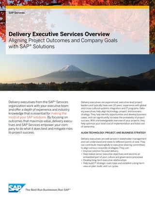 SAP Services




Delivery Executive Services Overview
Aligning Project Outcomes and Company Goals
with SAP® Solutions




Delivery executives from the SAP® Services        Delivery executives are experienced, executive-level project
organization work with your executive team        leaders and typically have over 20 years’ experience with global
                                                  and cross-cultural systems integration and IT programs. Deliv-
and offer a depth of experience and industry      ery executives help align technology, project, and business
knowledge that is essential for making the        strategy. They help identify opportunities and develop business
most of your SAP solutions. By focusing on        cases, and can significantly increase the probability of project
outcomes that maximize value, delivery execu-     success. With a knowledgeable overview of your projects, they
                                                  help optimize your total cost of implementation and total cost
tives and SAP Services empower your com-          of ownership.
pany to do what it does best and mitigate risks
to project success.                               Align Technology, ProjecT, And BuSineSS STrATegy

                                                  Delivery executives are well versed in stakeholder management
                                                  and can understand and relate to different points of view. They
                                                  can contribute meaningfully to executive steering committees
                                                  to align various corporate strategies. They can:
                                                  • Improve solution-focused delivery
                                                  • Help realize senior executive objectives and become an
                                                    embedded part of your culture and governance processes
                                                  • Develop long-term executive relationships
                                                  • Help build IT strategic road maps and establish a long-term
                                                    view on plan, build, and run cycles
 