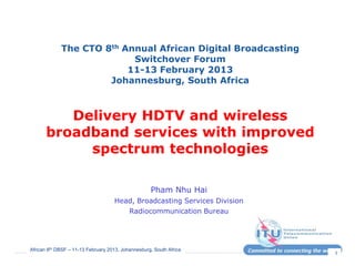 African 8th DBSF – 11-13 February 2013, Johannesburg, South Africa
1
The CTO 8th Annual African Digital Broadcasting
Switchover Forum
11-13 February 2013
Johannesburg, South Africa
Delivery HDTV and wireless
broadband services with improved
spectrum technologies
Pham Nhu Hai
Head, Broadcasting Services Division
Radiocommunication Bureau
 