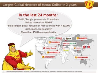 Largest Global Network of Menus Online in 2 years


                                                     In the last 24 months:
                        	
   ‘Build	
  /	
  bought	
  presence	
  in	
  12	
  markets’	
  
                        	
             ‘Raised	
  more	
  than	
  $100M’	
  
                        	
  
           ‘Build	
  largest	
  global	
  network	
  of	
  menus	
  online	
  with	
  >	
  30,000	
  
                                                          	
  
                                        par3cipa3ng	
  restaurants’	
  
                                                             More	
  than	
  450	
  Heroes	
  worldwide	
  




2	
     Delivery	
  Hero	
  Holding	
  GmbH	
  conﬁden3al.	
  –	
  This	
  document	
  is	
  strictly	
  conﬁden3al	
  and	
  may	
  not	
  be	
  copied,	
  used,	
  made	
  available	
  or	
  be	
  disclosed	
  to	
  third	
  par3es	
  without	
  our	
  prior	
  wri?en	
  permission	
  	
  
 
