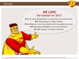 Outlook


                                                                                                                                                                                      WE LOVE
                                                                                                                                                         the Outlook for 2013:
                                                                                                                                	
  
                                                                                                  Clear	
  value	
  proposi3on	
  to	
  consumers	
  and	
  restaurants	
  
                                                                                                        	
  
                                                                                                        	
      Fast	
  growing	
  in	
  a	
  huge	
  market	
  
                                                                                                  Conﬁdence	
  in	
  our	
  tech	
  placorm	
  &	
  innova3on	
  to	
  come	
  
                                                                                                                                        	
  
                                                                                                       Reaching	
  proﬁtability	
  in	
  our	
  core	
  markets	
  
                                                                                                               High	
  margins	
  in	
  mature	
  markets	
  




7	
     Delivery	
  Hero	
  Holding	
  GmbH	
  conﬁden3al.	
  –	
  This	
  document	
  is	
  strictly	
  conﬁden3al	
  and	
  may	
  not	
  be	
  copied,	
  used,	
  made	
  available	
  or	
  be	
  disclosed	
  to	
  third	
  par3es	
  without	
  our	
  prior	
  wri?en	
  permission	
  	
  
 