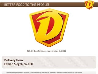 BETTER FOOD TO THE PEOPLE!




                                                                               NOAH	
  Conference	
  -­‐	
  November	
  6,	
  2012	
  


Delivery	
  Hero	
  
Fabian	
  Siegel,	
  co-­‐CEO	
  

  Delivery	
  Hero	
  Holding	
  GmbH	
  conﬁden3al.	
  –	
  This	
  document	
  is	
  strictly	
  conﬁden3al	
  and	
  may	
  not	
  be	
  copied,	
  used,	
  made	
  available	
  or	
  be	
  disclosed	
  to	
  third	
  par3es	
  without	
  our	
  prior	
  wri?en	
  permission	
  	
  
 