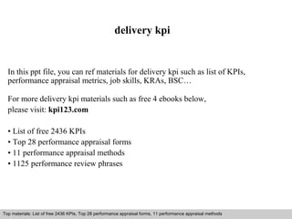 delivery kpi 
In this ppt file, you can ref materials for delivery kpi such as list of KPIs, 
performance appraisal metrics, job skills, KRAs, BSC… 
For more delivery kpi materials such as free 4 ebooks below, 
please visit: kpi123.com 
• List of free 2436 KPIs 
• Top 28 performance appraisal forms 
• 11 performance appraisal methods 
• 1125 performance review phrases 
Top materials: List of free 2436 KPIs, Top 28 performance appraisal forms, 11 performance appraisal methods 
Interview questions and answers – free download/ pdf and ppt file 
 