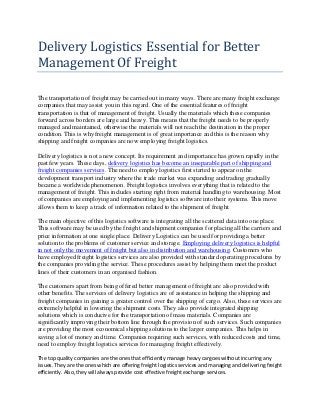 Delivery Logistics Essential for Better
Management Of Freight
The transportation of freight may be carried out in many ways. There are many freight exchange
companies that may assist you in this regard. One of the essential features of freight
transportation is that of management of freight. Usually the materials which these companies
forward across borders are large and heavy. This means that the freight needs to be properly
managed and maintained, otherwise the materials will not reach the destination in the proper
condition. This is why freight management is of great importance and this is the reason why
shipping and freight companies are now employing freight logistics.
Delivery logistics is not a new concept. Its requirement and importance has grown rapidly in the
past few years. These days, delivery logistics has become an inseparable part of shipping and
freight companies services. The need to employ logistics first started to appear on the
development transport industry where the trade market was expanding and trading gradually
became a worldwide phenomenon. Freight logistics involves everything that is related to the
management of freight. This includes starting right from material handling to warehousing. Most
of companies are employing and implementing logistics software into their systems. This move
allows them to keep a track of information related to the shipment of freight.
The main objective of this logistics software is integrating all the scattered data into one place.
This software may be used by the freight and shipment companies for placing all the carriers and
price information at one single place. Delivery Logistics can be used for providing a better
solution to the problems of customer service and storage. Employing delivery logistics is helpful
in not only the movement of freight but also in distribution and warehousing. Customers who
have employed freight logistics services are also provided with standard operating procedures by
the companies providing the service. These procedures assist by helping them meet the product
lines of their customers in an organised fashion.
The customers apart from being offered better management of freight are also provided with
other benefits. The services of delivery logistics are of assistance in helping the shipping and
freight companies in gaining a greater control over the shipping of cargo. Also, these services are
extremely helpful in lowering the shipment costs. They also provide integrated shipping
solutions which is conducive for the transportation of mass materials. Companies are
significantly improving their bottom line through the provision of such services. Such companies
are providing the most economical shipping solutions to the larger companies. This helps in
saving a lot of money and time. Companies requiring such services, with reduced costs and time,
need to employ freight logistics services for managing freight effectively.
The top quality companies are the ones that efficiently manage heavy cargoes without incurring any
issues. They are the ones which are offering freight logistics services and managing and delivering freight
efficiently. Also, they will always provide cost effective freight exchange services.
 