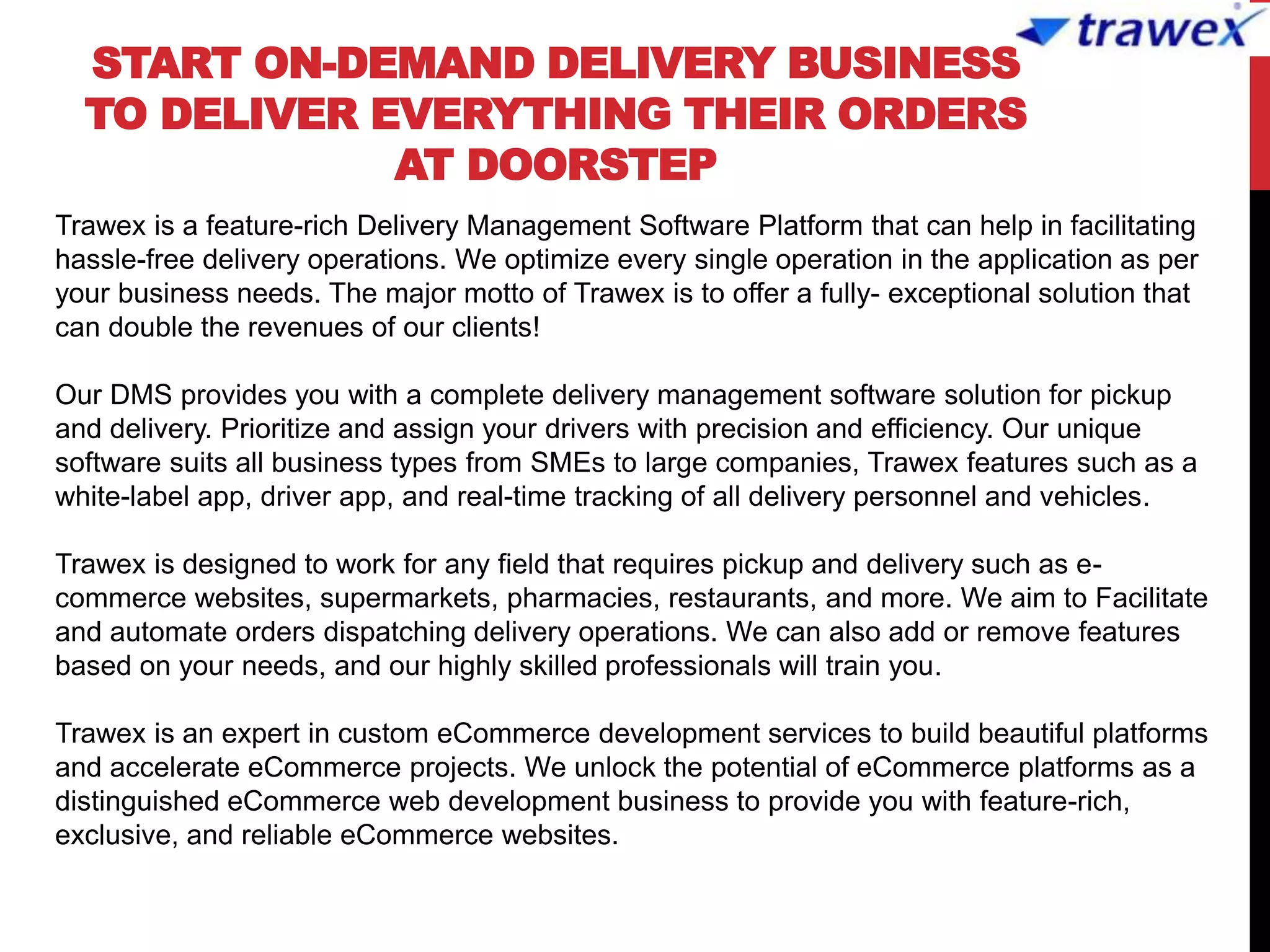 START ON-DEMAND DELIVERY BUSINESS
TO DELIVER EVERYTHING THEIR ORDERS
AT DOORSTEP
Trawex is a feature-rich Delivery Management Software Platform that can help in facilitating
hassle-free delivery operations. We optimize every single operation in the application as per
your business needs. The major motto of Trawex is to offer a fully- exceptional solution that
can double the revenues of our clients!
Our DMS provides you with a complete delivery management software solution for pickup
and delivery. Prioritize and assign your drivers with precision and efficiency. Our unique
software suits all business types from SMEs to large companies, Trawex features such as a
white-label app, driver app, and real-time tracking of all delivery personnel and vehicles.
Trawex is designed to work for any field that requires pickup and delivery such as e-
commerce websites, supermarkets, pharmacies, restaurants, and more. We aim to Facilitate
and automate orders dispatching delivery operations. We can also add or remove features
based on your needs, and our highly skilled professionals will train you.
Trawex is an expert in custom eCommerce development services to build beautiful platforms
and accelerate eCommerce projects. We unlock the potential of eCommerce platforms as a
distinguished eCommerce web development business to provide you with feature-rich,
exclusive, and reliable eCommerce websites.
 