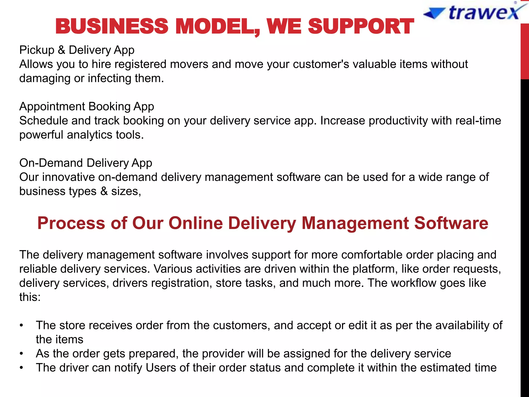 BUSINESS MODEL, WE SUPPORT
Pickup & Delivery App
Allows you to hire registered movers and move your customer's valuable items without
damaging or infecting them.
Appointment Booking App
Schedule and track booking on your delivery service app. Increase productivity with real-time
powerful analytics tools.
On-Demand Delivery App
Our innovative on-demand delivery management software can be used for a wide range of
business types & sizes,
Process of Our Online Delivery Management Software
The delivery management software involves support for more comfortable order placing and
reliable delivery services. Various activities are driven within the platform, like order requests,
delivery services, drivers registration, store tasks, and much more. The workflow goes like
this:
• The store receives order from the customers, and accept or edit it as per the availability of
the items
• As the order gets prepared, the provider will be assigned for the delivery service
• The driver can notify Users of their order status and complete it within the estimated time
 