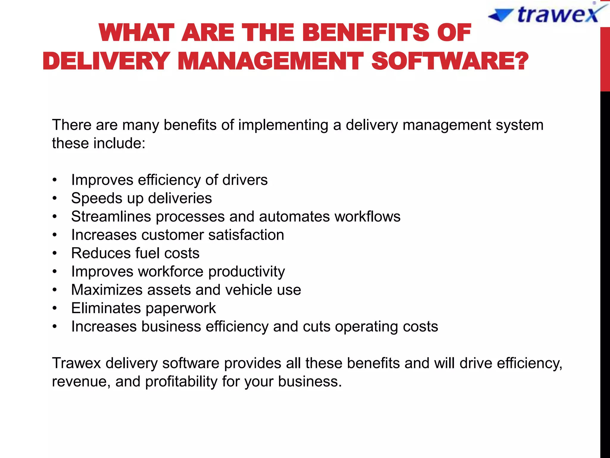 WHAT ARE THE BENEFITS OF
DELIVERY MANAGEMENT SOFTWARE?
There are many benefits of implementing a delivery management system
these include:
• Improves efficiency of drivers
• Speeds up deliveries
• Streamlines processes and automates workflows
• Increases customer satisfaction
• Reduces fuel costs
• Improves workforce productivity
• Maximizes assets and vehicle use
• Eliminates paperwork
• Increases business efficiency and cuts operating costs
Trawex delivery software provides all these benefits and will drive efficiency,
revenue, and profitability for your business.
 