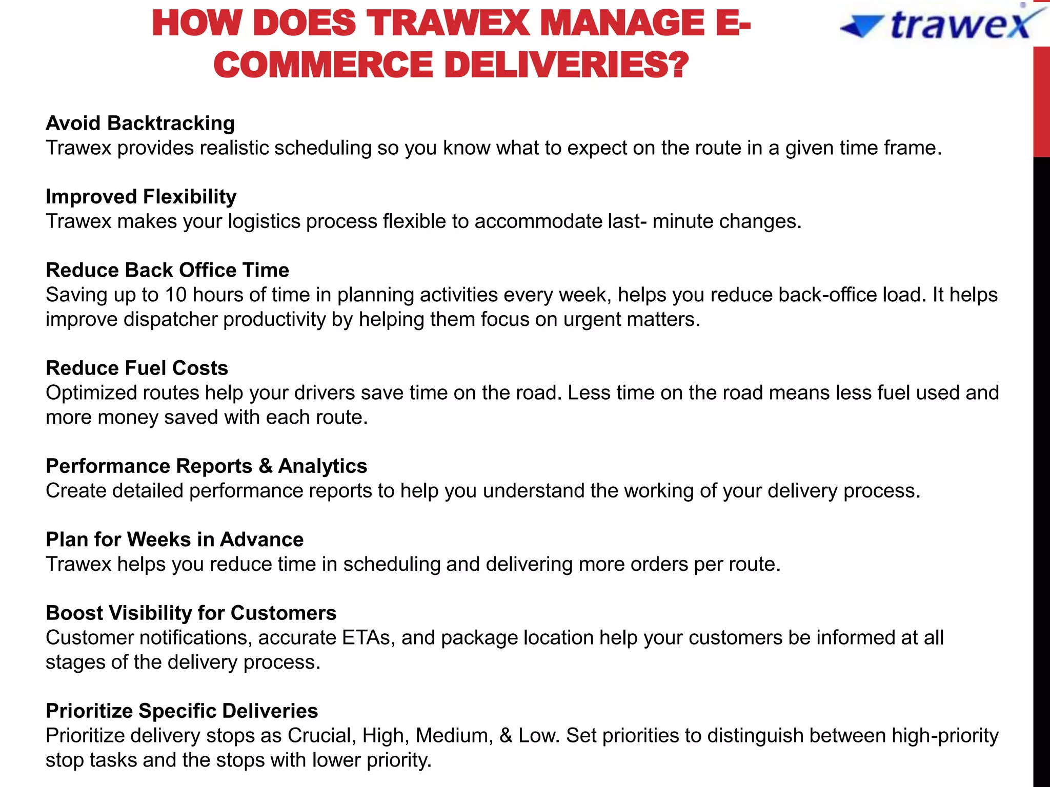 HOW DOES TRAWEX MANAGE E-
COMMERCE DELIVERIES?
Avoid Backtracking
Trawex provides realistic scheduling so you know what to expect on the route in a given time frame.
Improved Flexibility
Trawex makes your logistics process flexible to accommodate last- minute changes.
Reduce Back Office Time
Saving up to 10 hours of time in planning activities every week, helps you reduce back-office load. It helps
improve dispatcher productivity by helping them focus on urgent matters.
Reduce Fuel Costs
Optimized routes help your drivers save time on the road. Less time on the road means less fuel used and
more money saved with each route.
Performance Reports & Analytics
Create detailed performance reports to help you understand the working of your delivery process.
Plan for Weeks in Advance
Trawex helps you reduce time in scheduling and delivering more orders per route.
Boost Visibility for Customers
Customer notifications, accurate ETAs, and package location help your customers be informed at all
stages of the delivery process.
Prioritize Specific Deliveries
Prioritize delivery stops as Crucial, High, Medium, & Low. Set priorities to distinguish between high-priority
stop tasks and the stops with lower priority.
 
