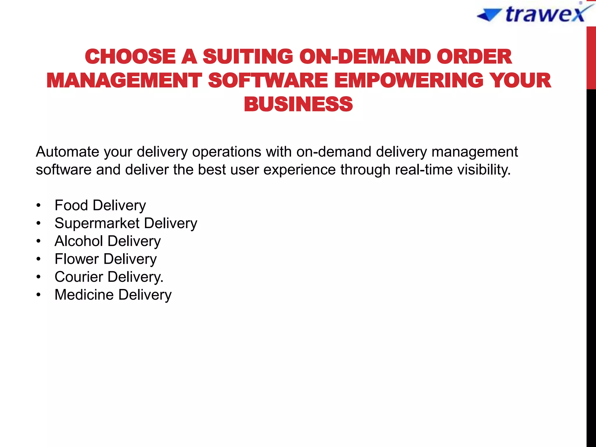 CHOOSE A SUITING ON-DEMAND ORDER
MANAGEMENT SOFTWARE EMPOWERING YOUR
BUSINESS
Automate your delivery operations with on-demand delivery management
software and deliver the best user experience through real-time visibility.
• Food Delivery
• Supermarket Delivery
• Alcohol Delivery
• Flower Delivery
• Courier Delivery.
• Medicine Delivery
 