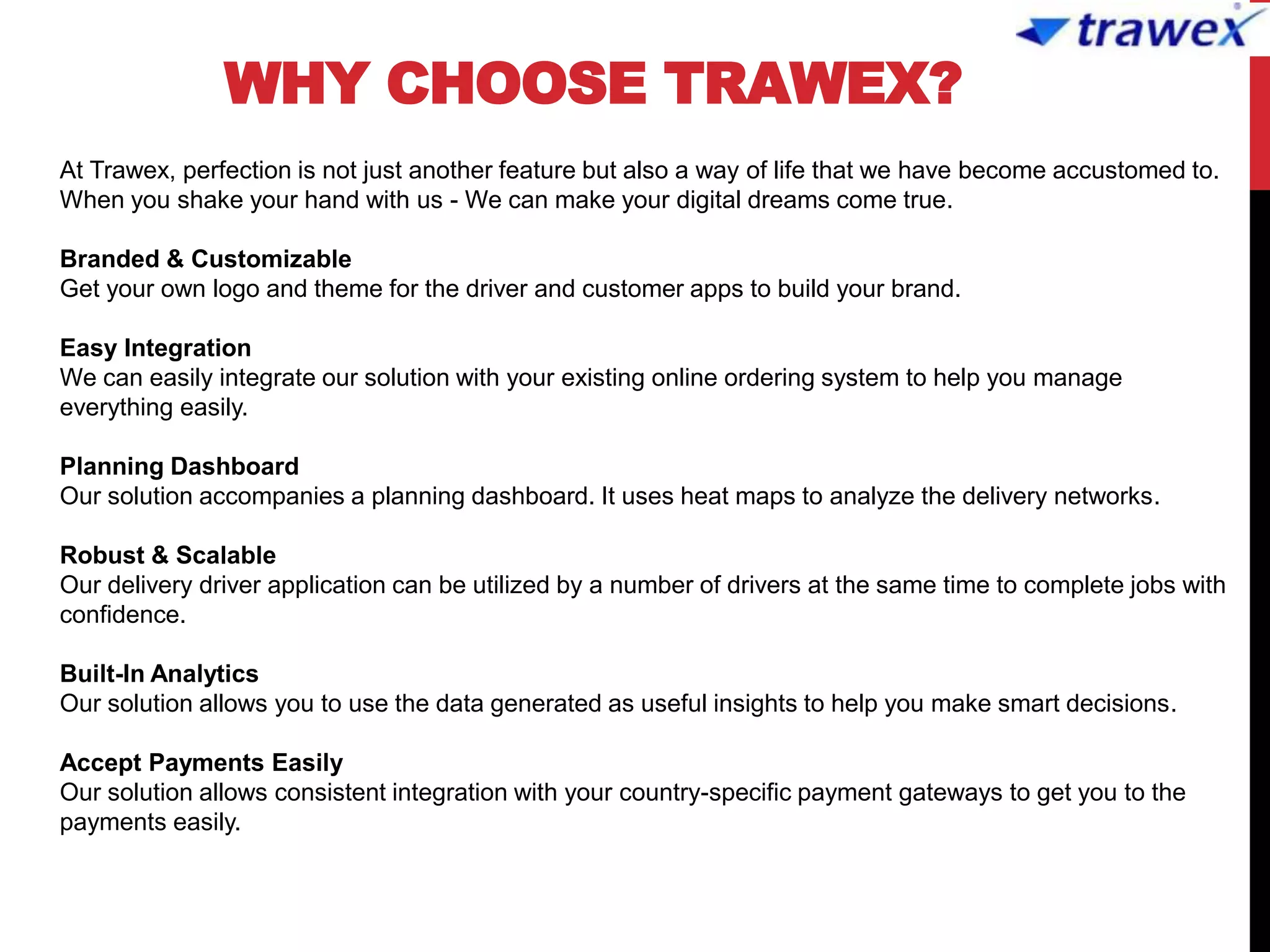 WHY CHOOSE TRAWEX?
At Trawex, perfection is not just another feature but also a way of life that we have become accustomed to.
When you shake your hand with us - We can make your digital dreams come true.
Branded & Customizable
Get your own logo and theme for the driver and customer apps to build your brand.
Easy Integration
We can easily integrate our solution with your existing online ordering system to help you manage
everything easily.
Planning Dashboard
Our solution accompanies a planning dashboard. It uses heat maps to analyze the delivery networks.
Robust & Scalable
Our delivery driver application can be utilized by a number of drivers at the same time to complete jobs with
confidence.
Built-In Analytics
Our solution allows you to use the data generated as useful insights to help you make smart decisions.
Accept Payments Easily
Our solution allows consistent integration with your country-specific payment gateways to get you to the
payments easily.
 