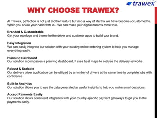 WHY CHOOSE TRAWEX?
At Trawex, perfection is not just another feature but also a way of life that we have become accustomed to.
When you shake your hand with us - We can make your digital dreams come true.
Branded & Customizable
Get your own logo and theme for the driver and customer apps to build your brand.
Easy Integration
We can easily integrate our solution with your existing online ordering system to help you manage
everything easily.
Planning Dashboard
Our solution accompanies a planning dashboard. It uses heat maps to analyze the delivery networks.
Robust & Scalable
Our delivery driver application can be utilized by a number of drivers at the same time to complete jobs with
confidence.
Built-In Analytics
Our solution allows you to use the data generated as useful insights to help you make smart decisions.
Accept Payments Easily
Our solution allows consistent integration with your country-specific payment gateways to get you to the
payments easily.
 