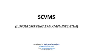 SCVMS
(SUPPLIER CART VEHICLE MANAGEMENT SYSTEM)
Developed by Waltrump Technology
www.waltrump.com
Email: contact@waltrump.com
Contact: 9368541767
 