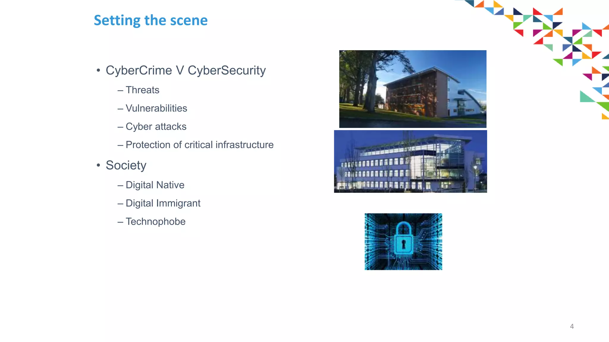• CyberCrime V CyberSecurity
– Threats
– Vulnerabilities
– Cyber attacks
– Protection of critical infrastructure
• Society
– Digital Native
– Digital Immigrant
– Technophobe
4
Setting the scene
 