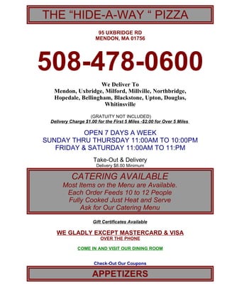 THE “HIDE-A-WAY “ PIZZA
                       95 UXBRIDGE RD
                      MENDON, MA 01756




508-478-0600
                    We Deliver To
  Mendon, Uxbridge, Milford, Millville, Northbridge,
  Hopedale, Bellingham, Blackstone, Upton, Douglas,
                     Whitinsville
                   (GRATUITY NOT INCLUDED)
 Delivery Charge $1.00 for the First 5 Miles -$2.00 for Over 5 Miles

           OPEN 7 DAYS A WEEK
SUNDAY THRU THURSDAY 11:00AM TO 10:00PM
   FRIDAY & SATURDAY 11:00AM TO 11:PM
                     Take-Out & Delivery
                       Delivery $8.00 Minimum

           CATERING AVAILABLE
      Most Items on the Menu are Available.
       Each Order Feeds 10 to 12 People
       Fully Cooked Just Heat and Serve
            Ask for Our Catering Menu

                     Gift Certificates Available

   WE GLADLY EXCEPT MASTERCARD & VISA
                         OVER THE PHONE

              COME IN AND VISIT OUR DINING ROOM


                      Check-Out Our Coupons

                     APPETIZERS
 