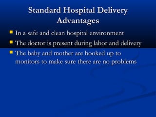 SSttaannddaarrdd HHoossppiittaall DDeelliivveerryy 
AAddvvaannttaaggeess 
 IInn aa ssaaffee aanndd cclleeaann hhoossppiittaall eennvviirroonnmmeenntt 
 TThhee ddooccttoorr iiss pprreesseenntt dduurriinngg llaabboorr aanndd ddeelliivveerryy 
 TThhee bbaabbyy aanndd mmootthheerr aarree hhooookkeedd uupp ttoo 
mmoonniittoorrss ttoo mmaakkee ssuurree tthheerree aarree nnoo pprroobblleemmss 
 