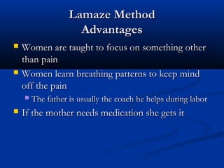 LLaammaazzee MMeetthhoodd 
AAddvvaannttaaggeess 
 WWoommeenn aarree ttaauugghhtt ttoo ffooccuuss oonn ssoommeetthhiinngg ootthheerr 
tthhaann ppaaiinn 
 WWoommeenn lleeaarrnn bbrreeaatthhiinngg ppaatttteerrnnss ttoo kkeeeepp mmiinndd 
ooffff tthhee ppaaiinn 
 TThhee ffaatthheerr iiss uussuuaallllyy tthhee ccooaacchh hhee hheellppss dduurriinngg llaabboorr 
 IIff tthhee mmootthheerr nneeeeddss mmeeddiiccaattiioonn sshhee ggeettss iitt 
 