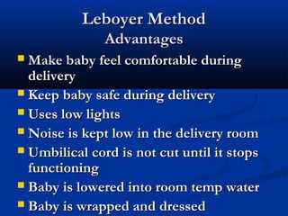 LLeebbooyyeerr MMeetthhoodd 
AAddvvaannttaaggeess 
MMaakkee bbaabbyy ffeeeell ccoommffoorrttaabbllee dduurriinngg 
ddeelliivveerryy 
 KKeeeepp bbaabbyy ssaaffee dduurriinngg ddeelliivveerryy 
 UUsseess llooww lliigghhttss 
 NNooiissee iiss kkeepptt llooww iinn tthhee ddeelliivveerryy rroooomm 
 UUmmbbiilliiccaall ccoorrdd iiss nnoott ccuutt uunnttiill iitt ssttooppss 
ffuunnccttiioonniinngg 
 BBaabbyy iiss lloowweerreedd iinnttoo rroooomm tteemmpp wwaatteerr 
 BBaabbyy iiss wwrraappppeedd aanndd ddrreesssseedd 
 