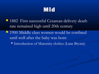 MMiidd 
 1882 First successful Cesarean delivery death 
rate remained high until 20th century 
 1900 Middle class women would be confined 
until well after the baby was born 
 Introduction of Maternity clothes (Lane Bryant) 
 