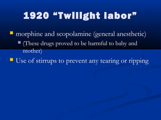 1920 “Twilight labor” 
 morphine and scopolamine (general anesthetic) 
 (These drugs proved to be harmful to baby and 
mother) 
 Use of stirrups to prevent any tearing or ripping 
 