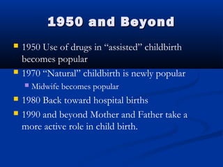 11995500 aanndd BBeeyyoonndd 
 1950 Use of drugs in “assisted” childbirth 
becomes popular 
 1970 “Natural” childbirth is newly popular 
 Midwife becomes popular 
 1980 Back toward hospital births 
 1990 and beyond Mother and Father take a 
more active role in child birth. 
 