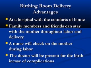 BBiirrtthhiinngg RRoooomm DDeelliivveerryy 
AAddvvaannttaaggeess 
 AAtt aa hhoossppiittaall wwiitthh tthhee ccoommffoorrttss ooff hhoommee 
 FFaammiillyy mmeemmbbeerrss aanndd ffrriieennddss ccaann ssttaayy 
wwiitthh tthhee mmootthheerr tthhrroouugghhoouutt llaabboorr aanndd 
ddeelliivveerryy 
 AA nnuurrssee wwiillll cchheecckk oonn tthhee mmootthheerr 
dduurriinngg llaabboorr 
 TThhee ddooccttoorr wwiillll bbee pprreesseenntt ffoorr tthhee bbiirrtthh 
iinnccaassee ooff ccoommpplliiccaattiioonnss 
 