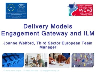 Delivery Models
Engagement Gateway and ILM
Joanne Welford, Third Sector European Team
                 Manager




 www.wcva.org.uk  0800 2888 329  help@wcva.org.uk
 
