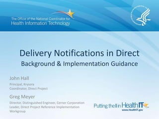 Delivery Notifications in Direct
Background & Implementation Guidance
John Hall
Principal, Krysora
Coordinator, Direct Project
Greg Meyer
Director, Distinguished Engineer, Cerner Corporation
Leader, Direct Project Reference Implementation
Workgroup
 