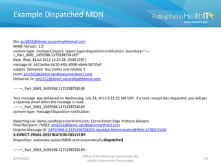 Example Dispatched MDN
﻿to: gm2552@direct.securehealthemail.com
MIME-Version: 1.0
content-type: multipart/report; report-type=disposition-notification; boundary="----
=_Part_3681_1699588.1375298758189”
Date: Wed, 31 Jul 2013 14:25:58 -0500 (CDT)
message-id: b423edbe-bd70-4f0c-8998-e8e4c50755ef
subject: Delivered: Test timely and reliable 3
From: gm2552@demo.sandboxcernerdirect.com
Delivered-To: gm2552@direct.securehealthemail.com
------=_Part_3681_1699588.1375298758189
Your message was delivered on Wednesday, July 24, 2013 9:21:55 AM CDT. If a read receipt was requested, you will get
a separate email when the message is read.
------=_Part_3681_1699588.1375298758189
content-type: message/disposition-notification
Reporting-UA: demo.sandboxcernerdirect.com; CernerDirect Edge Protocol Delivery
Final-Recipient: rfc822; gm2552@demo.sandboxcernerdirect.com
Original-Message-ID: 13755908.0.1375298708291.JavaMail.Administrator@WIN-22T8SC15GKI
X-DIRECT-FINAL-DESTINATION-DELIVERY:
Disposition: automatic-action/MDN-sent-automatically;dispatched
------=_Part_3681_1699588.1375298758189--
8/14/2013
Office of the National Coordinator for
Health Information Technology
14
 