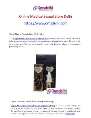 Online Medical Sexual Store Delhi
https://www.omsdelhi.com
Night Mantra Powerfull Sex Oil for Men
The Night Mantra Powerful Sex Oil for Men enhances the sexual activity of men. It
enhances men’s sexual health and provides pleasure. Omsdelhi provides delivery of the
oil at your doors. They have a wonderful system of a discrete packaging, which makes
purchasing easier.
Organ Developer Delux Penis Enlargement Pump
Organ Developer Delux Penis Enlargement Pump is a device used to enlarge the
penis by natural vacuum therapy. With repeated usage the organ increases its capacity
for blood flow and sexual potency is increased. Vacuum therapy is entirely safe and
requires no surgery or medical treatment. You can get it delivered at Omsdelhi.
 