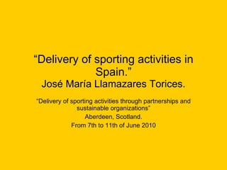 “ Delivery of sporting activities in Spain.” José María Llamazares Torices. “ Delivery of sporting activities through partnerships and sustainable organizations” Aberdeen, Scotland. From 7th to 11th of June 2010 