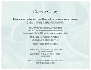 Parcels of Joy
Enjoy next day delivery in Hong Kong with no minimum spend required.
享受翌日香港送貨服務,不設最低消費。
HKD100 for ambient delivery (per box)
HKD100 for hamper delivery (per hamper)
(Additional HKD 90-300 for delivery to outlying island)
標準送貨（每箱計算）港幣100元
禮籃（每個計算）港幣100元
(離島附加費 港幣90-300元)
Delivery Time: Monday – Saturday, 9am – 6pm.
No Sunday deliveries.
配送時間：週一至週六，上午9點至下午6點。
週日暫停服務
Please ask a member of staff for more information
如有需要，請向店員查詢
 