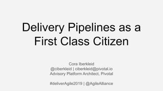 Delivery Pipelines as a
First Class Citizen
Cora Iberkleid
@ciberkleid | ciberkleid@pivotal.io
Advisory Platform Architect, Pivotal
#deliverAgile2019 | @AgileAlliance
 