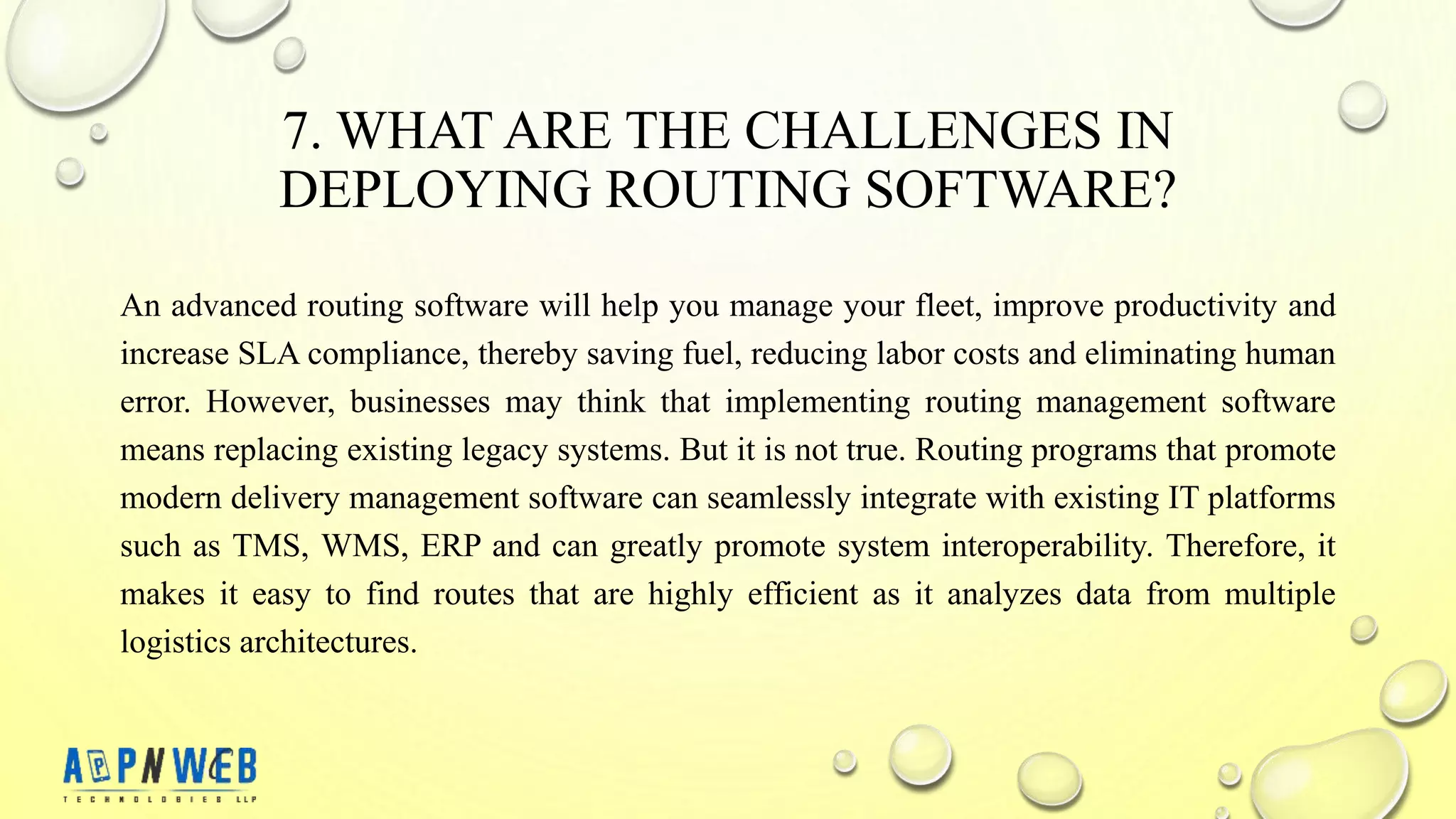 7. WHAT ARE THE CHALLENGES IN
DEPLOYING ROUTING SOFTWARE?
An advanced routing software will help you manage your fleet, improve productivity and
increase SLA compliance, thereby saving fuel, reducing labor costs and eliminating human
error. However, businesses may think that implementing routing management software
means replacing existing legacy systems. But it is not true. Routing programs that promote
modern delivery management software can seamlessly integrate with existing IT platforms
such as TMS, WMS, ERP and can greatly promote system interoperability. Therefore, it
makes it easy to find routes that are highly efficient as it analyzes data from multiple
logistics architectures.
 